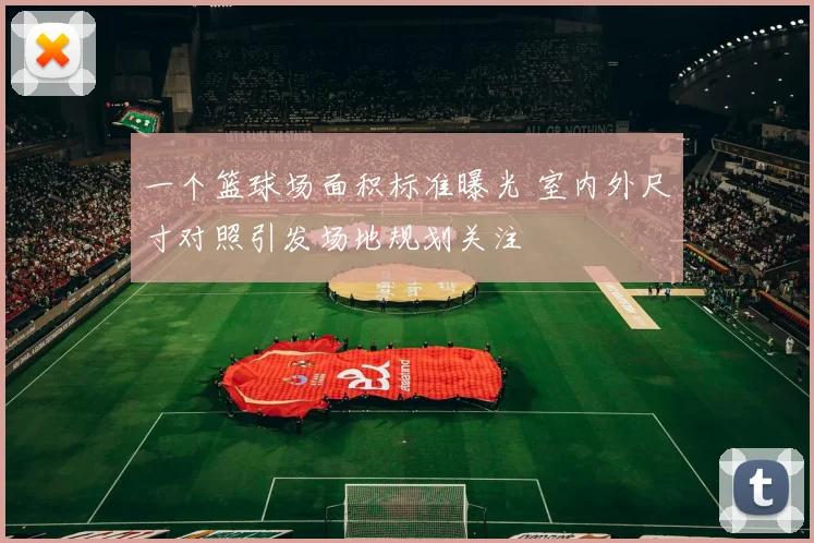 一个篮球场面积标准曝光 室内外尺寸对照引发场地规划关注