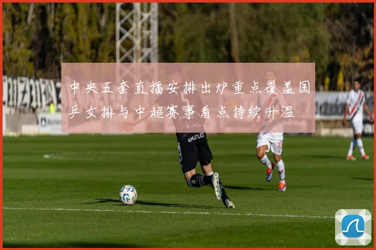 中央五套直播安排出炉重点覆盖国乒女排与中超赛事看点持续升温