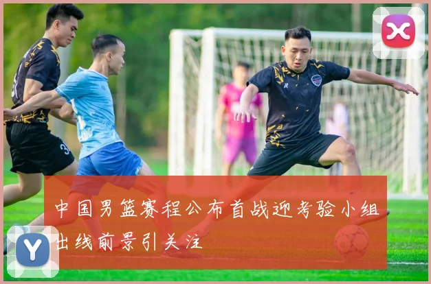 中国男篮赛程公布首战迎考验小组出线前景引关注