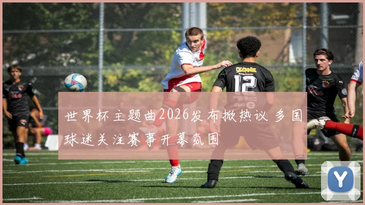 世界杯主题曲2026发布掀热议 多国球迷关注赛事开幕氛围