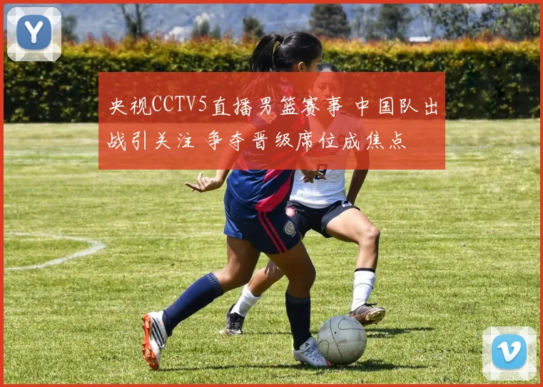 央视CCTV5直播男篮赛事 中国队出战引关注 争夺晋级席位成焦点