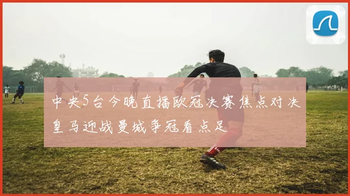 中央5台今晚直播欧冠决赛焦点对决皇马迎战曼城争冠看点足