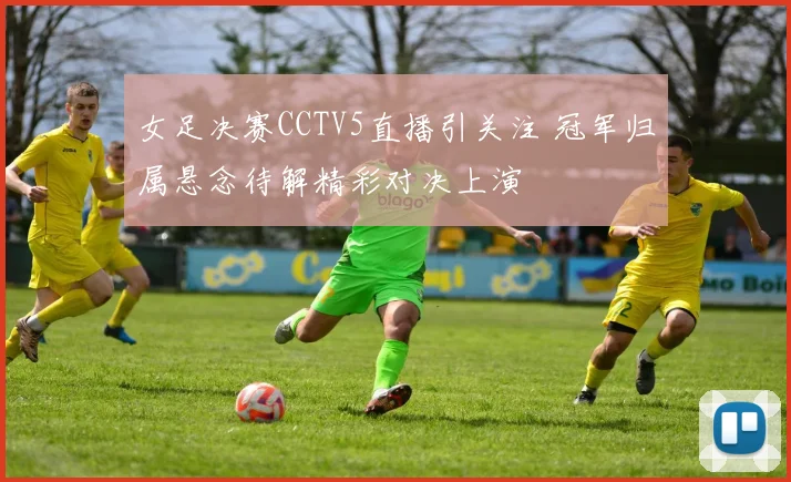 女足决赛CCTV5直播引关注 冠军归属悬念待解精彩对决上演