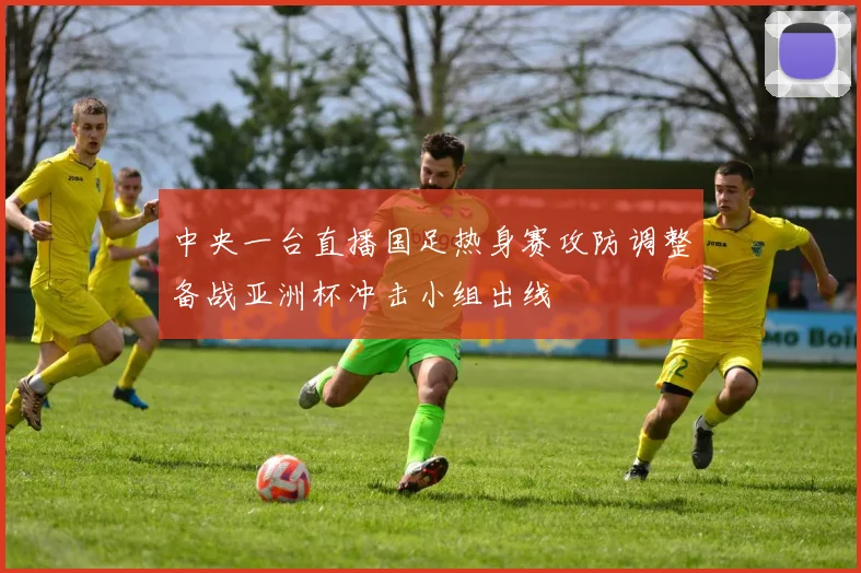 中央一台直播国足热身赛攻防调整备战亚洲杯冲击小组出线