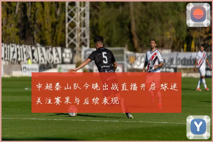 中超泰山队今晚出战直播开启 球迷关注赛果与后续表现