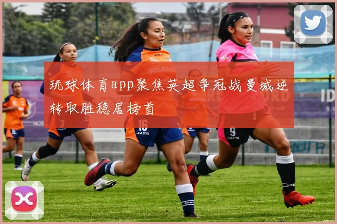 玩球体育app聚焦英超争冠战曼城逆转取胜稳居榜首