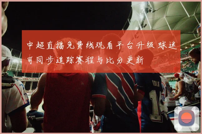 中超直播免费线观看平台升级 球迷可同步追踪赛程与比分更新