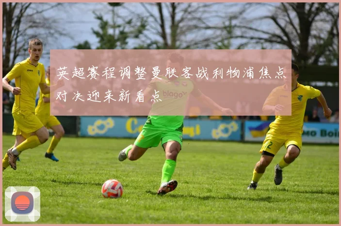 英超赛程调整曼联客战利物浦焦点对决迎来新看点