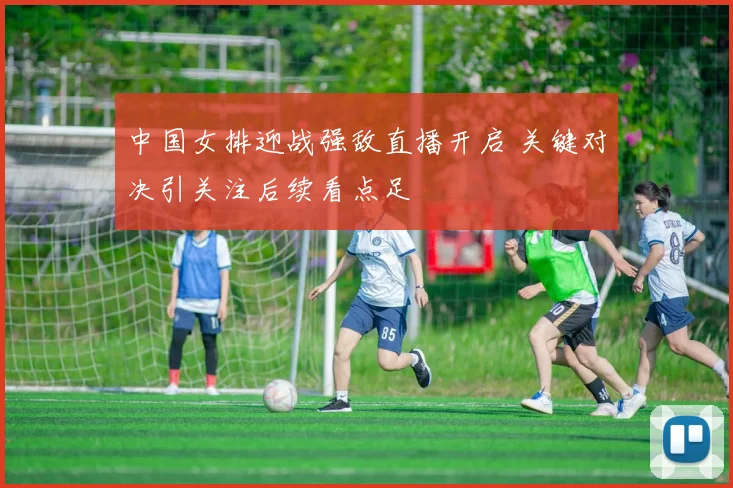 中国女排迎战强敌直播开启 关键对决引关注后续看点足