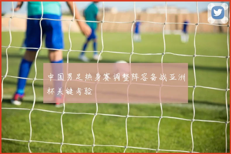 中国男足热身赛调整阵容备战亚洲杯关键考验