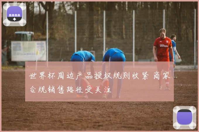 世界杯周边产品授权规则收紧 商家合规销售路径受关注