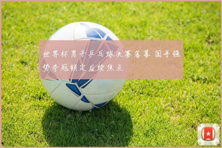 世界杯男子乒乓球决赛落幕 国手强势夺冠锁定后续焦点