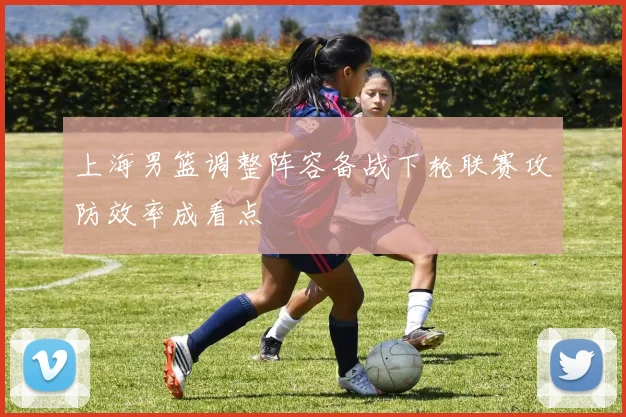 上海男篮调整阵容备战下轮联赛攻防效率成看点