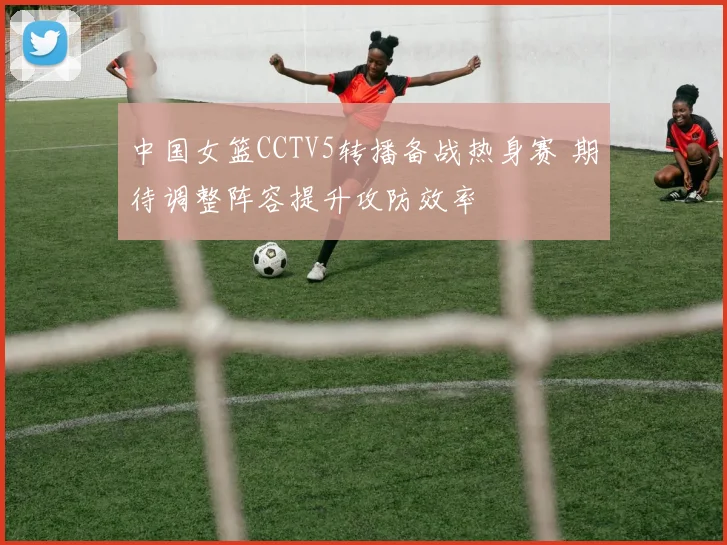 中国女篮CCTV5转播备战热身赛 期待调整阵容提升攻防效率