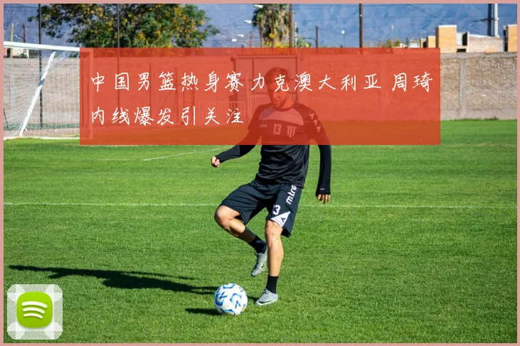 中国男篮热身赛力克澳大利亚 周琦内线爆发引关注