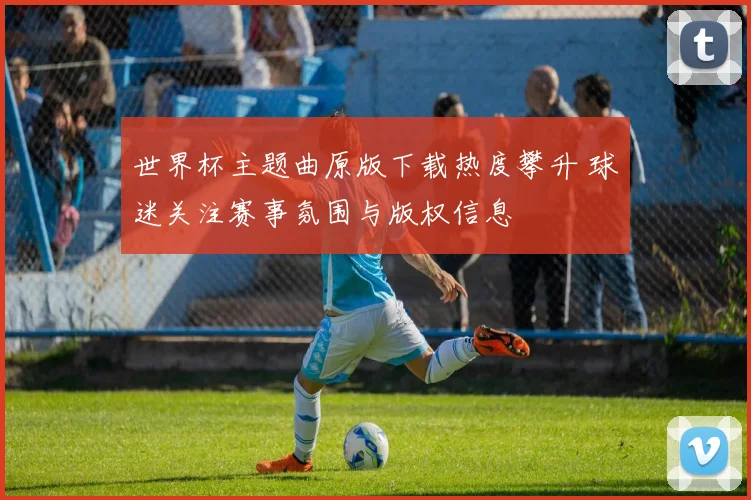 世界杯主题曲原版下载热度攀升 球迷关注赛事氛围与版权信息