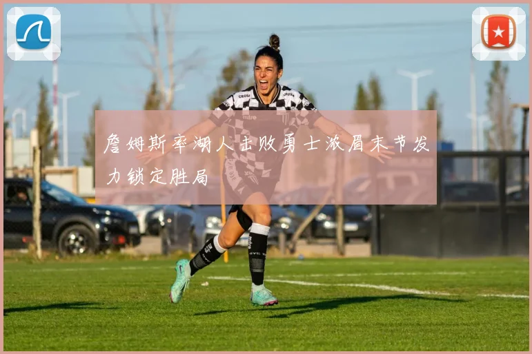 詹姆斯率湖人击败勇士浓眉末节发力锁定胜局