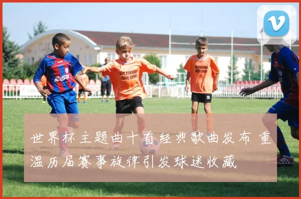 世界杯主题曲十首经典歌曲发布 重温历届赛事旋律引发球迷收藏