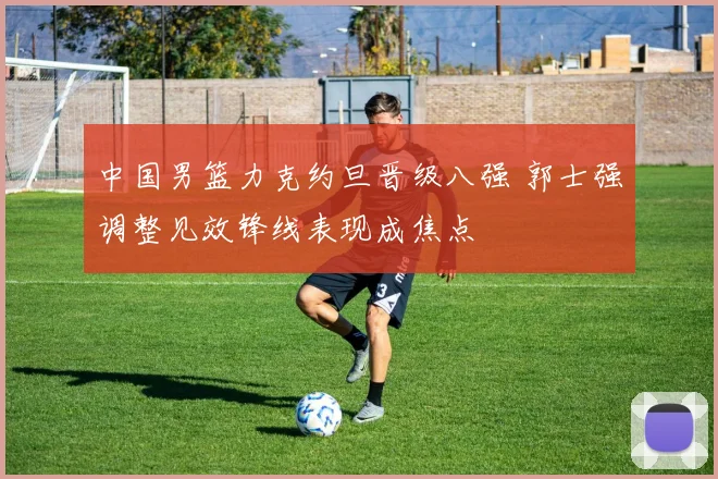 中国男篮力克约旦晋级八强 郭士强调整见效锋线表现成焦点