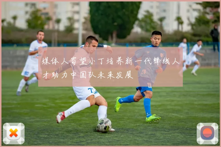 媒体人寄望小丁培养新一代锋线人才助力中国队未来发展