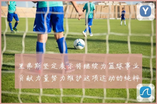 里弗斯坚定表示将继续为篮球事业贡献力量努力维护这项运动的纯粹与发展