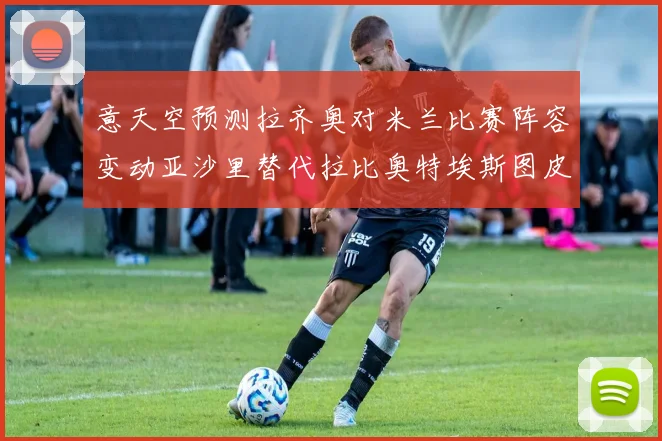 意天空预测拉齐奥对米兰比赛阵容变动亚沙里替代拉比奥特埃斯图皮尼安首发出战