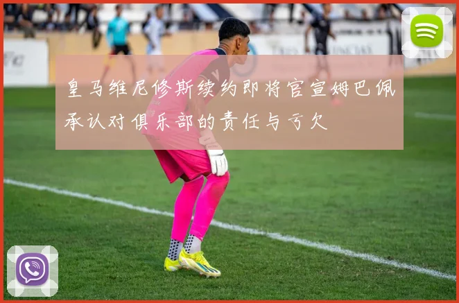 皇马维尼修斯续约即将官宣姆巴佩承认对俱乐部的责任与亏欠