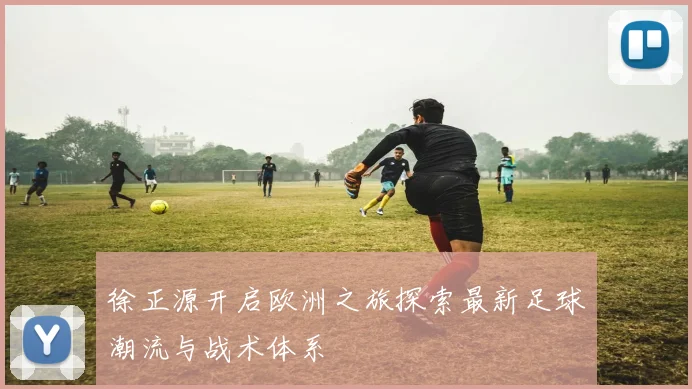 徐正源开启欧洲之旅探索最新足球潮流与战术体系