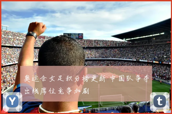 奥运会女足积分榜更新 中国队争夺出线席位竞争加剧