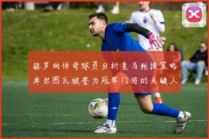 赫罗纳传奇球员分析皇马轮换策略库尔图瓦被誉为冠军门将的关键人物