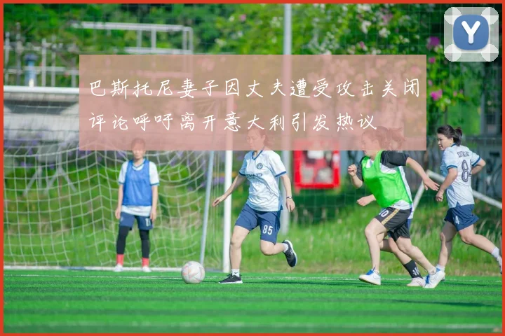 巴斯托尼妻子因丈夫遭受攻击关闭评论呼吁离开意大利引发热议