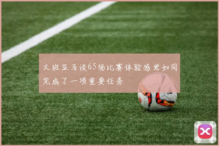 文班亚马谈65场比赛体验感觉如同完成了一项重要任务