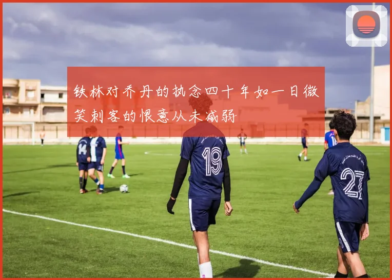 铁林对乔丹的执念四十年如一日微笑刺客的恨意从未减弱