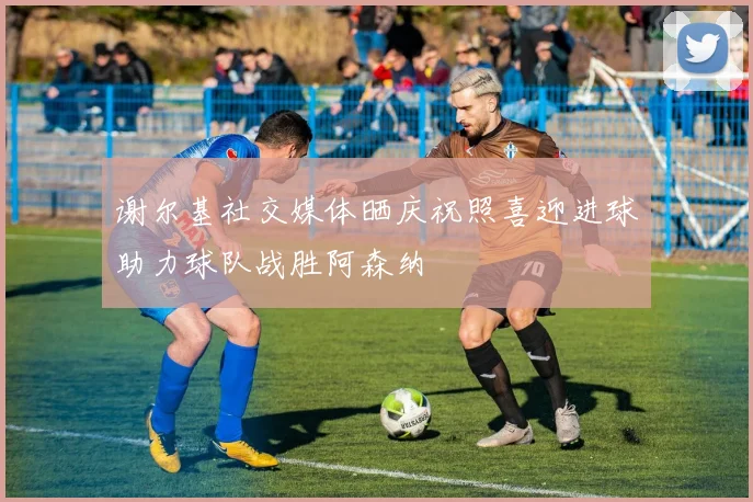 谢尔基社交媒体晒庆祝照喜迎进球助力球队战胜阿森纳