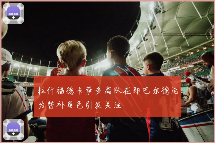 拉什福德卡萨多离队在即巴尔德沦为替补角色引发关注