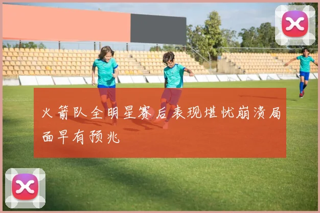 火箭队全明星赛后表现堪忧崩溃局面早有预兆