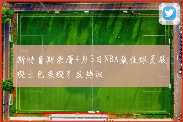 斯特鲁斯荣膺4月3日NBA最佳球员展现出色表现引发热议