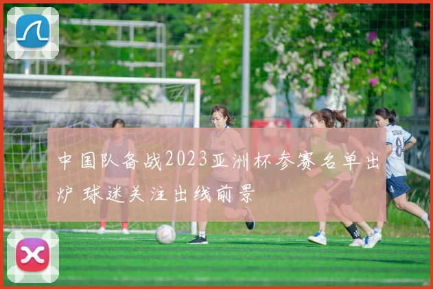 中国队备战2023亚洲杯参赛名单出炉 球迷关注出线前景