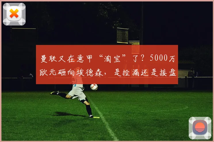 曼联又在意甲“淘宝”了？5000万欧元砸向埃德森，是捡漏还是接盘