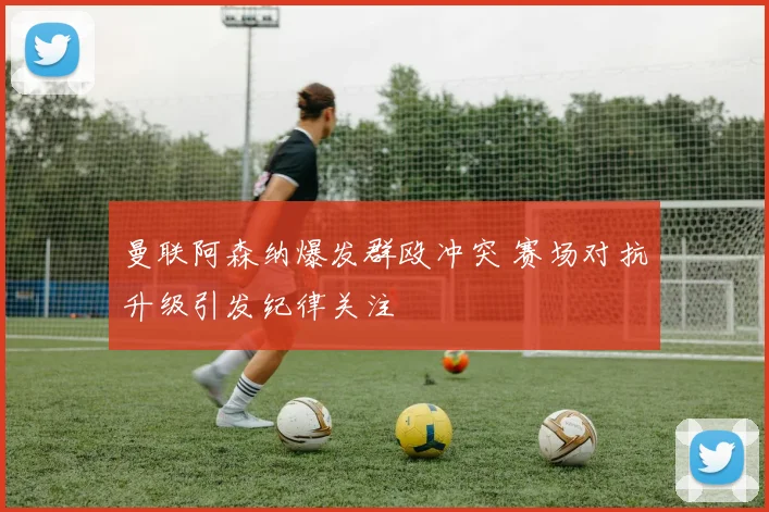 曼联阿森纳爆发群殴冲突 赛场对抗升级引发纪律关注