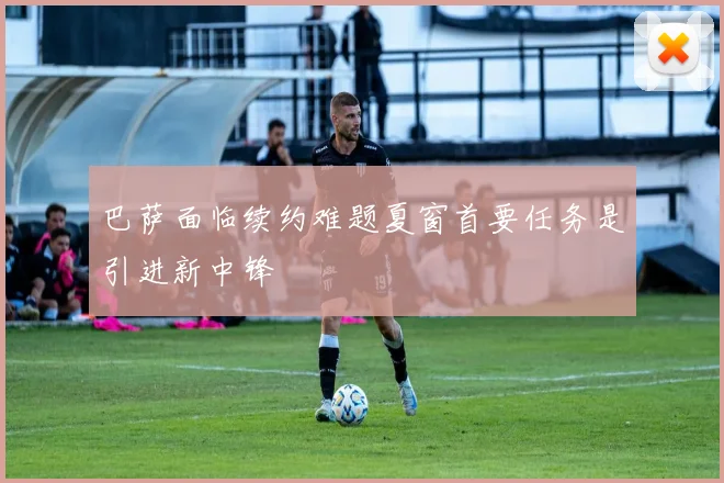 巴萨面临续约难题夏窗首要任务是引进新中锋