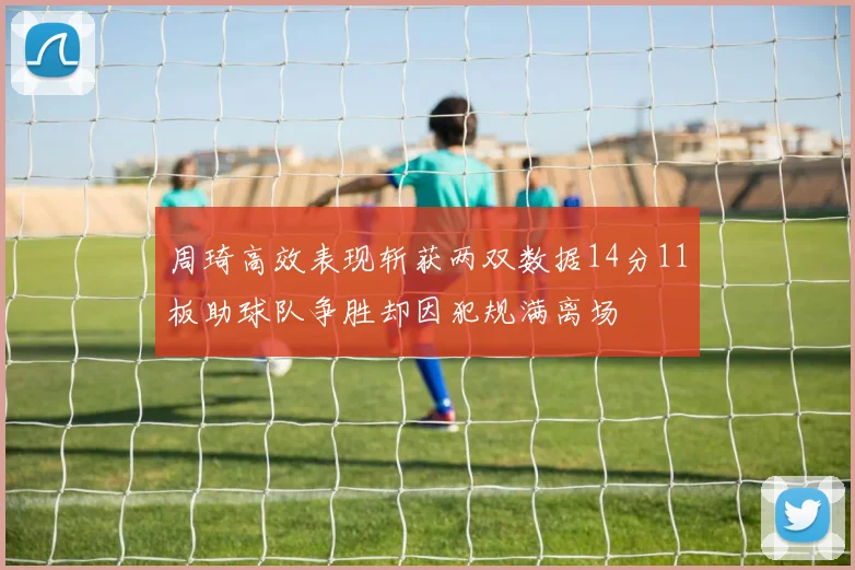 周琦高效表现斩获两双数据14分11板助球队争胜却因犯规满离场