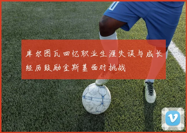 库尔图瓦回忆职业生涯失误与成长经历鼓励金斯基面对挑战