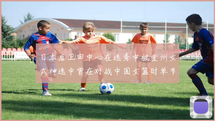 日本后卫田中心在选秀中被金州女武神选中曾在对战中国女篮时单节狂砍21分