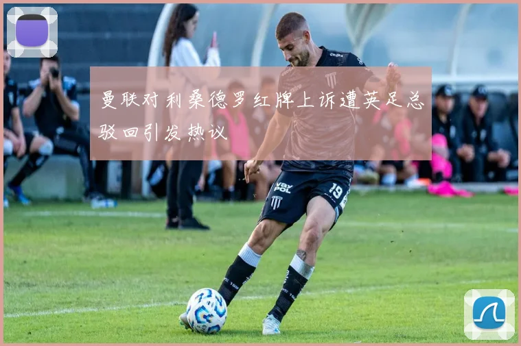 曼联对利桑德罗红牌上诉遭英足总驳回引发热议