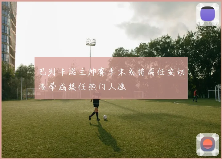 巴列卡诺主帅赛季末或将离任安切洛蒂成接任热门人选