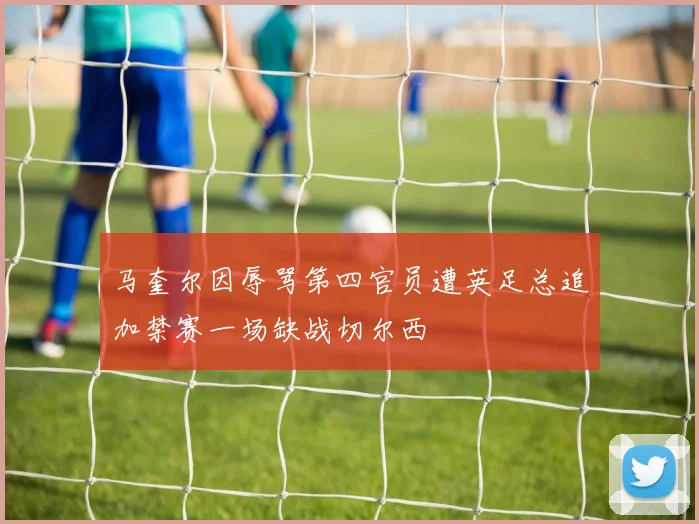 马奎尔因辱骂第四官员遭英足总追加禁赛一场缺战切尔西